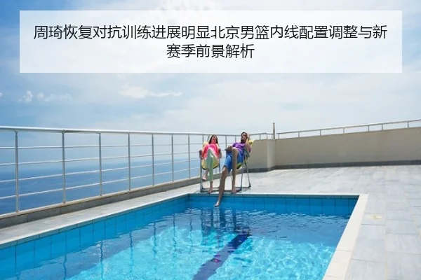 周琦恢复对抗训练进展明显北京男篮内线配置调整与新赛季前景解析
