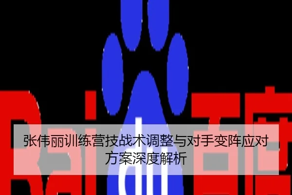 张伟丽训练营技战术调整与对手变阵应对方案深度解析