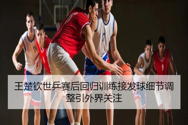 王楚钦世乒赛后回归训练接发球细节调整引外界关注