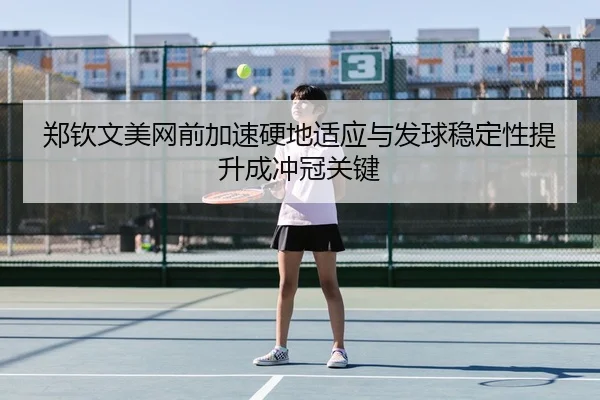 郑钦文美网前加速硬地适应与发球稳定性提升成冲冠关键
