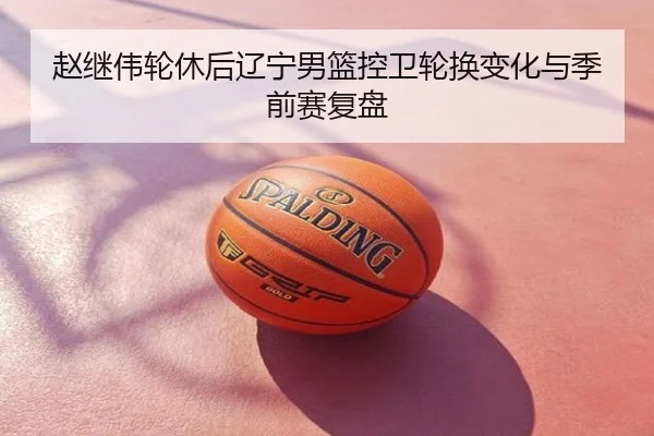 赵继伟轮休后辽宁男篮控卫轮换变化与季前赛复盘