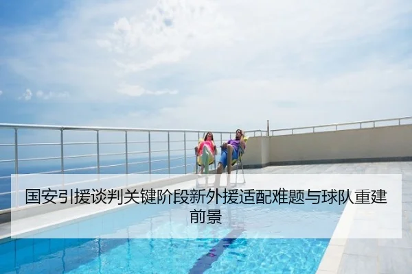 国安引援谈判关键阶段新外援适配难题与球队重建前景