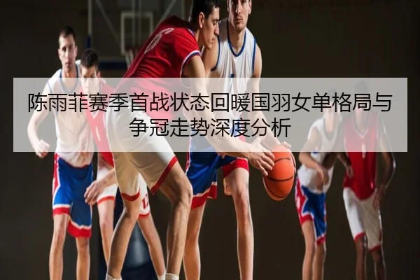 陈雨菲赛季首战状态回暖国羽女单格局与争冠走势深度分析