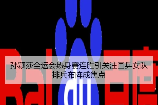 孙颖莎全运会热身赛连胜引关注国乒女队排兵布阵成焦点