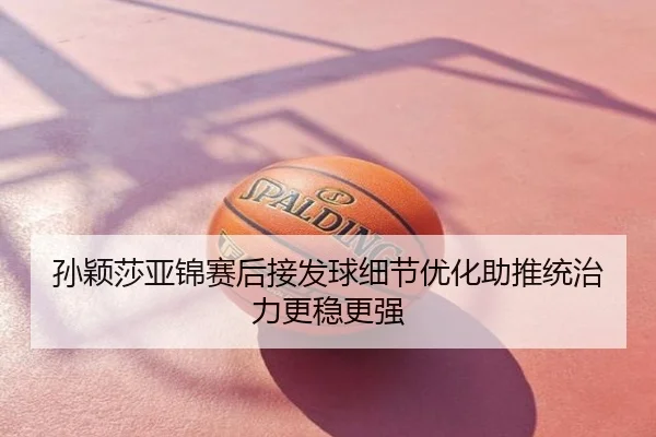 孙颖莎亚锦赛后接发球细节优化助推统治力更稳更强
