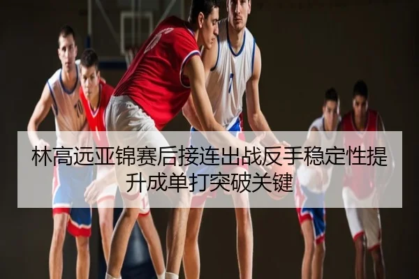 林高远亚锦赛后接连出战反手稳定性提升成单打突破关键